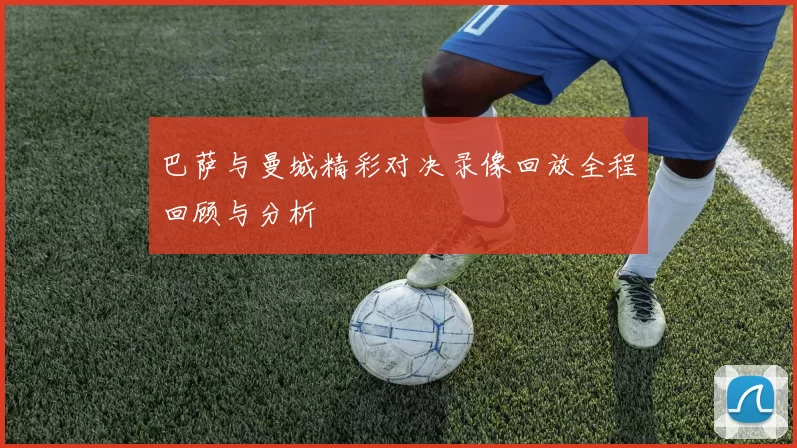 巴萨与曼城精彩对决录像回放全程回顾与分析