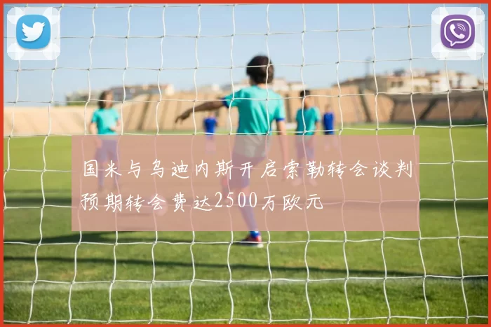 国米与乌迪内斯开启索勒转会谈判预期转会费达2500万欧元