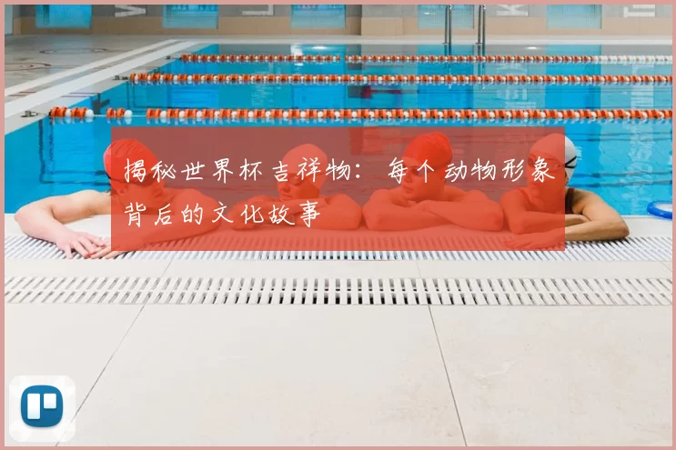 揭秘世界杯吉祥物：每个动物形象背后的文化故事