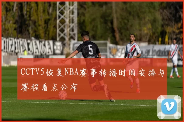 CCTV5恢复NBA赛事转播时间安排与赛程看点公布