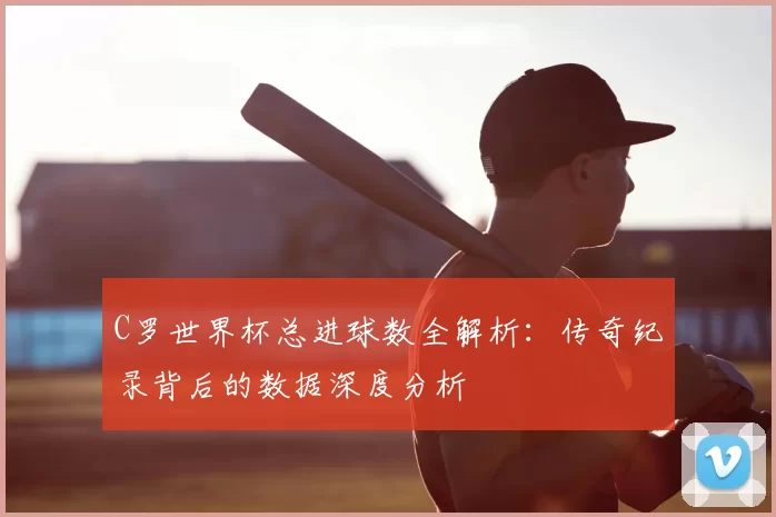 C罗世界杯总进球数全解析:传奇纪录背后的数据深度分析