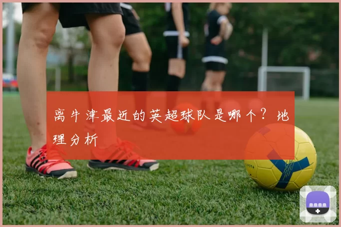离牛津最近的英超球队是哪个？地理分析