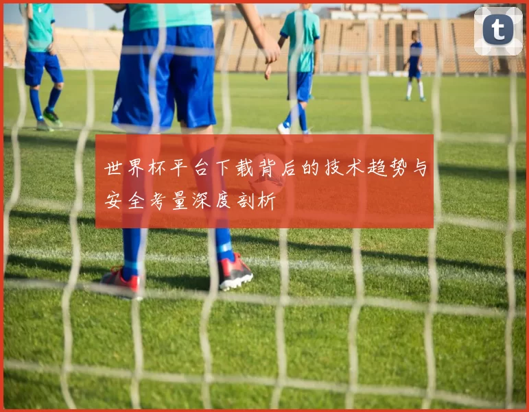 世界杯平台下载背后的技术趋势与安全考量深度剖析
