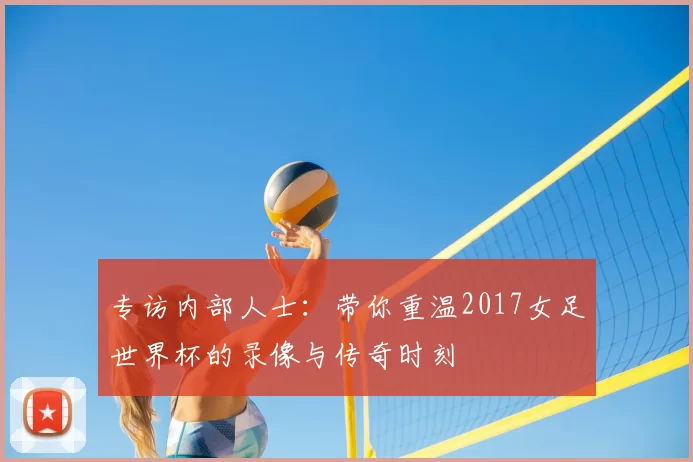 专访内部人士：带你重温2017女足世界杯的录像与传奇时刻