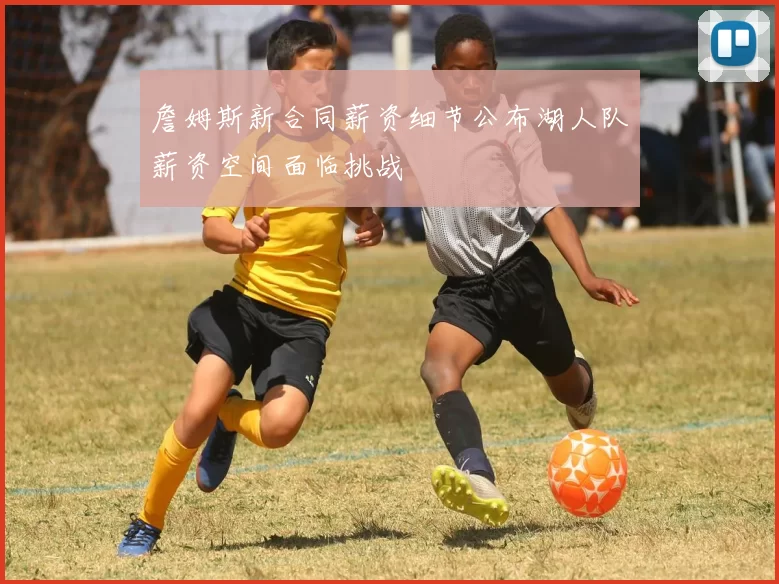 詹姆斯新合同薪资细节公布湖人队薪资空间面临挑战