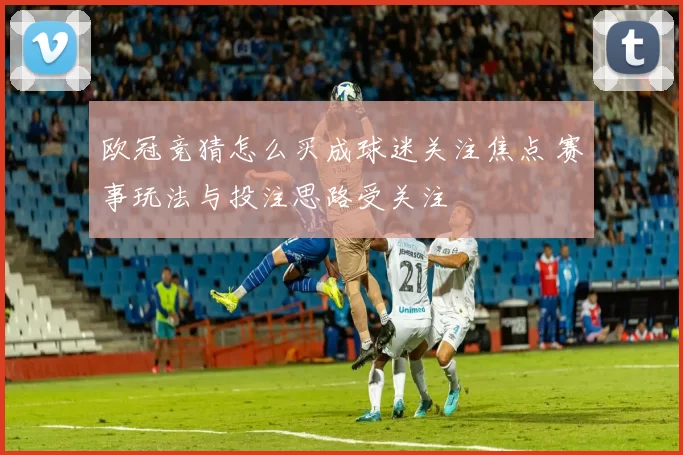 欧冠竞猜怎么买成球迷关注焦点 赛事玩法与投注思路受关注