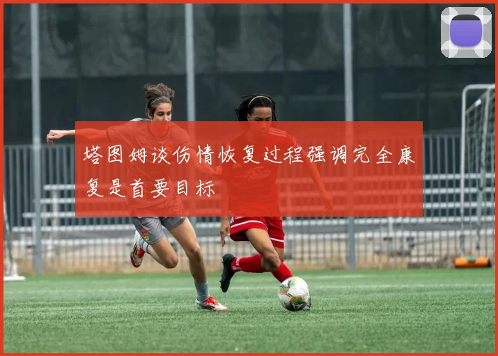 塔图姆谈伤情恢复过程强调完全康复是首要目标