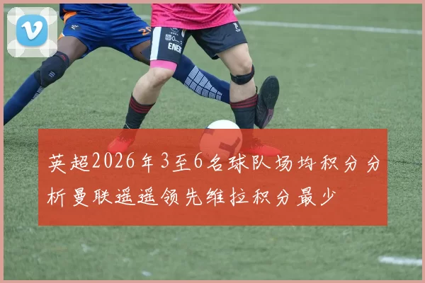英超2026年3至6名球队场均积分分析曼联遥遥领先维拉积分最少