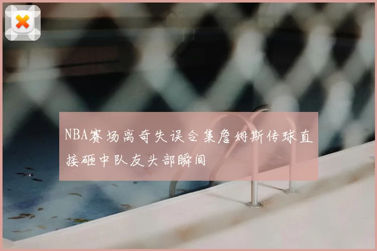 NBA赛场离奇失误合集詹姆斯传球直接砸中队友头部瞬间
