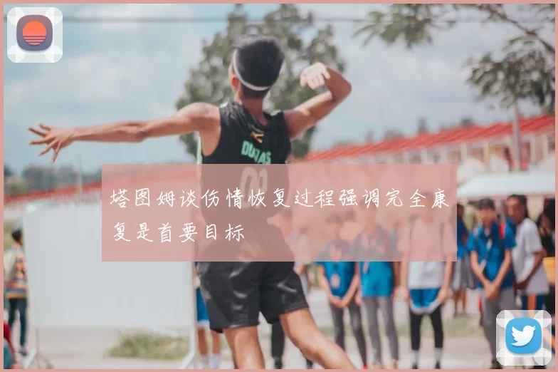 塔图姆谈伤情恢复过程强调完全康复是首要目标