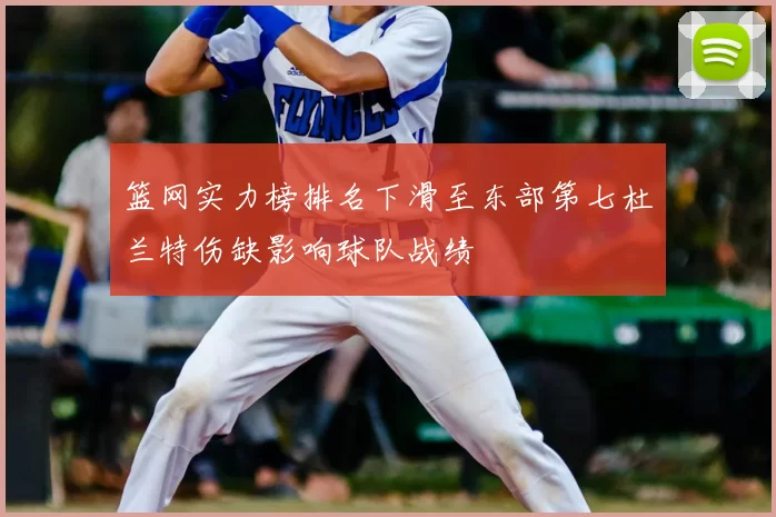 篮网实力榜排名下滑至东部第七杜兰特伤缺影响球队战绩