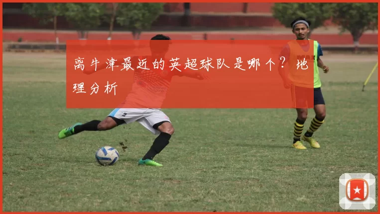 离牛津最近的英超球队是哪个？地理分析