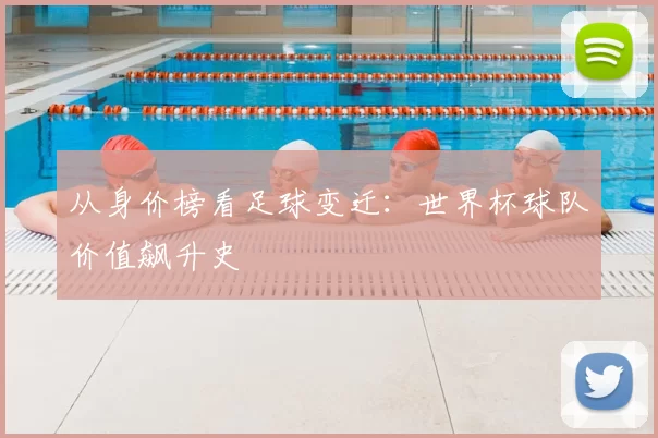 从身价榜看足球变迁：世界杯球队价值飙升史