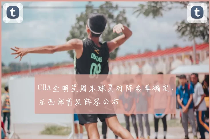 CBA全明星周末球员对阵名单确定，东西部首发阵容公布