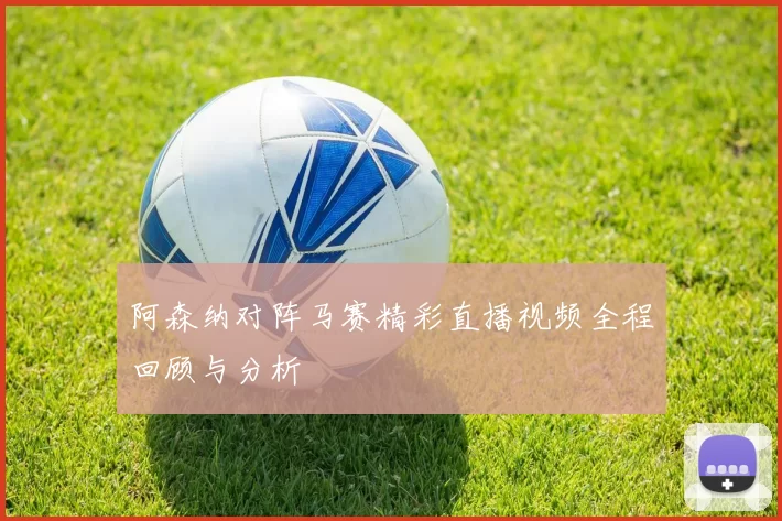 阿森纳对阵马赛精彩直播视频全程回顾与分析