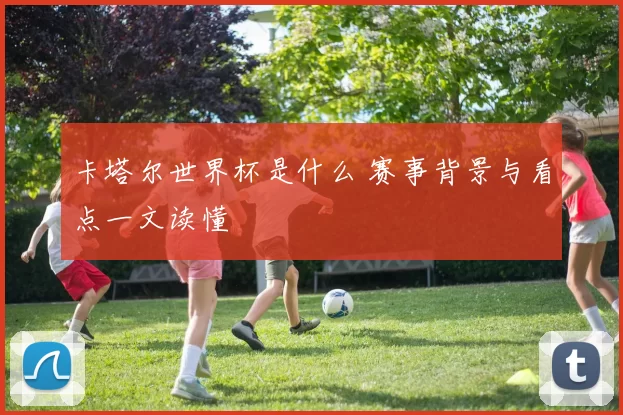卡塔尔世界杯是什么 赛事背景与看点一文读懂