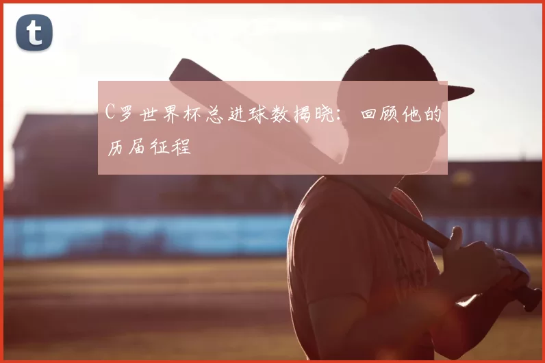 C罗世界杯总进球数揭晓:回顾他的历届征程