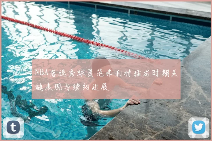 NBA落选秀球员范弗利特猛龙时期关键表现与续约进展