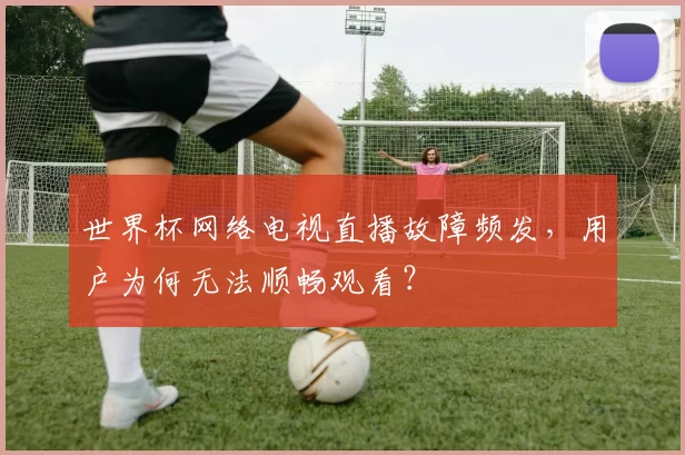 世界杯网络电视直播故障频发，用户为何无法顺畅观看？