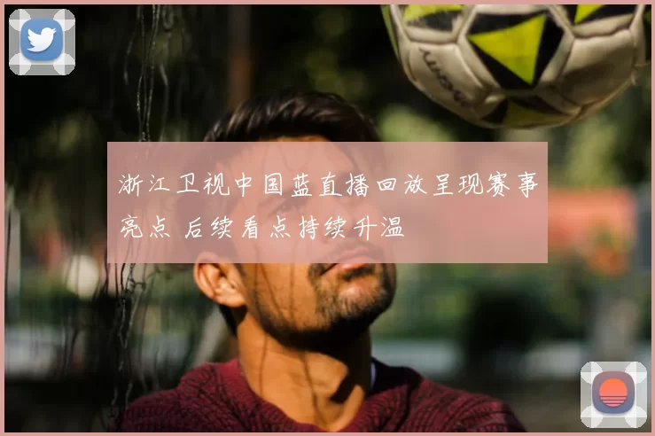 浙江卫视中国蓝直播回放呈现赛事亮点 后续看点持续升温