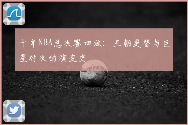十年NBA总决赛回放：王朝更替与巨星对决的演变史