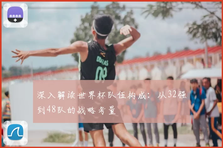 深入解读世界杯队伍构成：从32强到48队的战略考量
