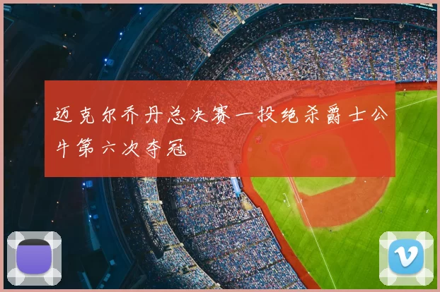 迈克尔乔丹总决赛一投绝杀爵士公牛第六次夺冠