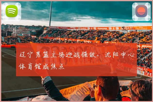 辽宁男篮主场迎战强敌，沈阳中心体育馆成焦点