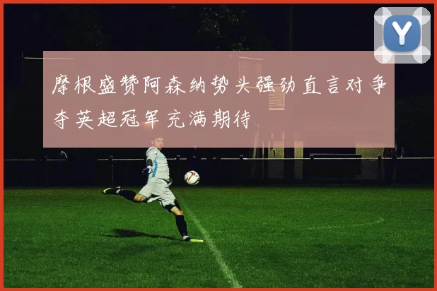 摩根盛赞阿森纳势头强劲直言对争夺英超冠军充满期待