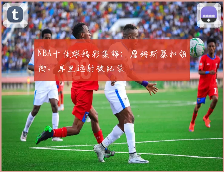 NBA十佳球精彩集锦：詹姆斯暴扣领衔，库里远射破纪录
