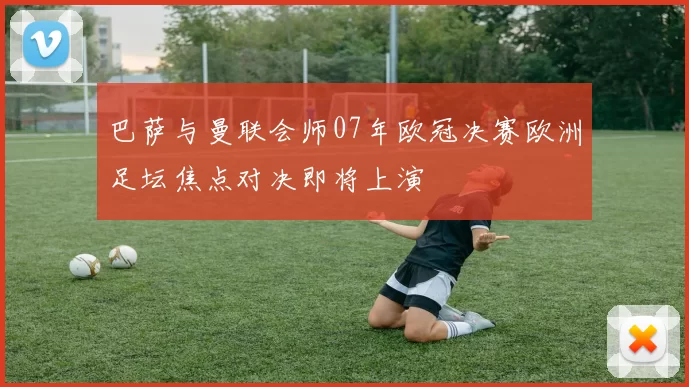 巴萨与曼联会师07年欧冠决赛欧洲足坛焦点对决即将上演