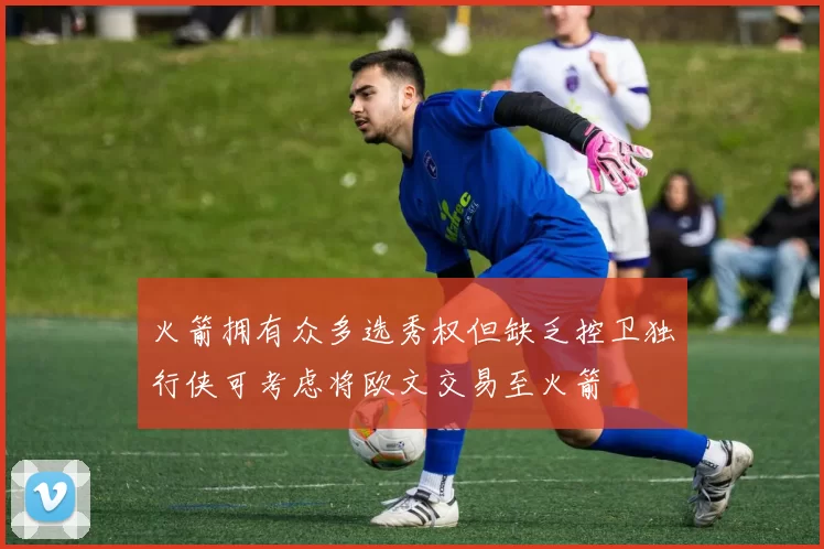 火箭拥有众多选秀权但缺乏控卫独行侠可考虑将欧文交易至火箭