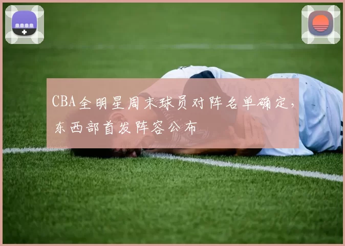 CBA全明星周末球员对阵名单确定，东西部首发阵容公布