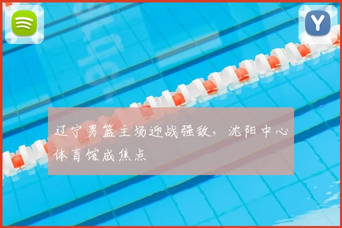 辽宁男篮主场迎战强敌，沈阳中心体育馆成焦点