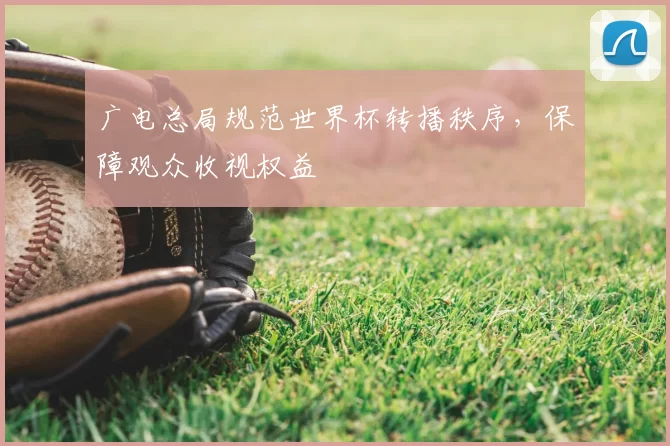 广电总局规范世界杯转播秩序，保障观众收视权益
