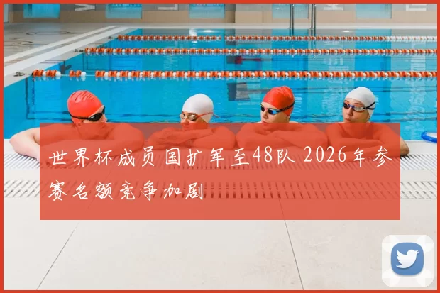世界杯成员国扩军至48队 2026年参赛名额竞争加剧