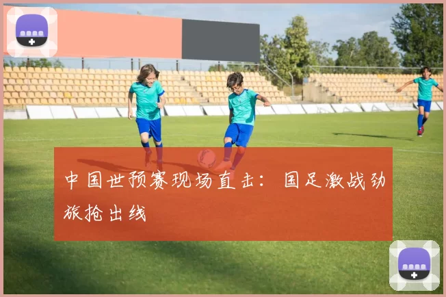 中国世预赛现场直击：国足激战劲旅抢出线