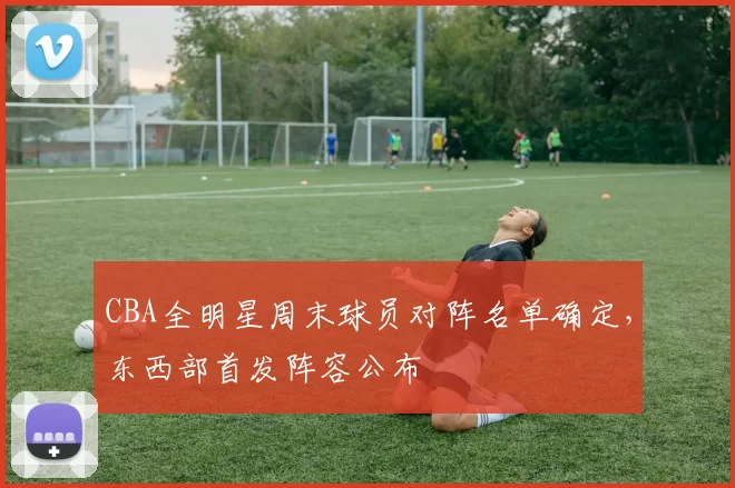 CBA全明星周末球员对阵名单确定，东西部首发阵容公布