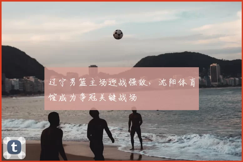辽宁男篮主场迎战强敌，沈阳体育馆成为争冠关键战场