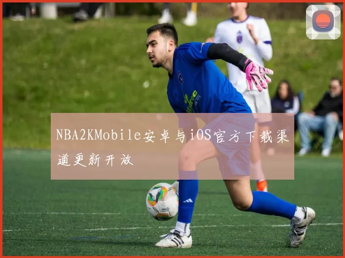 NBA2KMobile安卓与iOS官方下载渠道更新开放