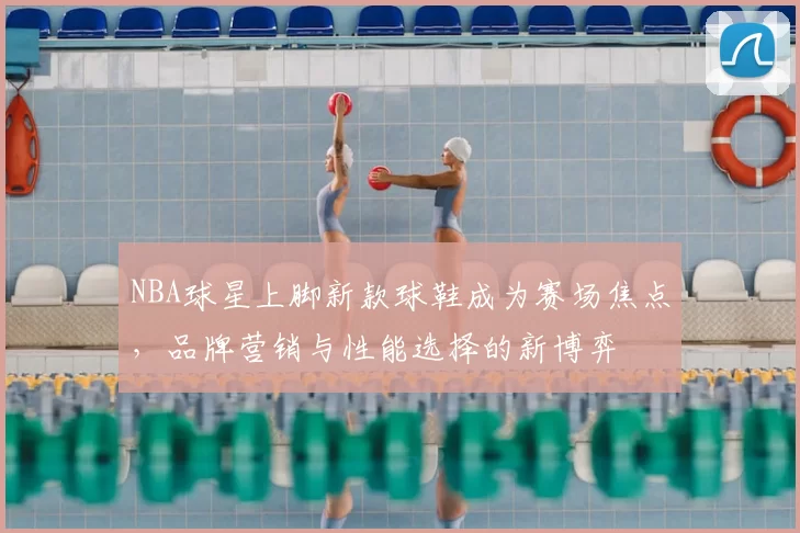 NBA球星上脚新款球鞋成为赛场焦点，品牌营销与性能选择的新博弈