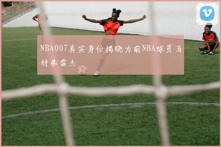 NBA007真实身份揭晓为前NBA球员马特弗雷杰