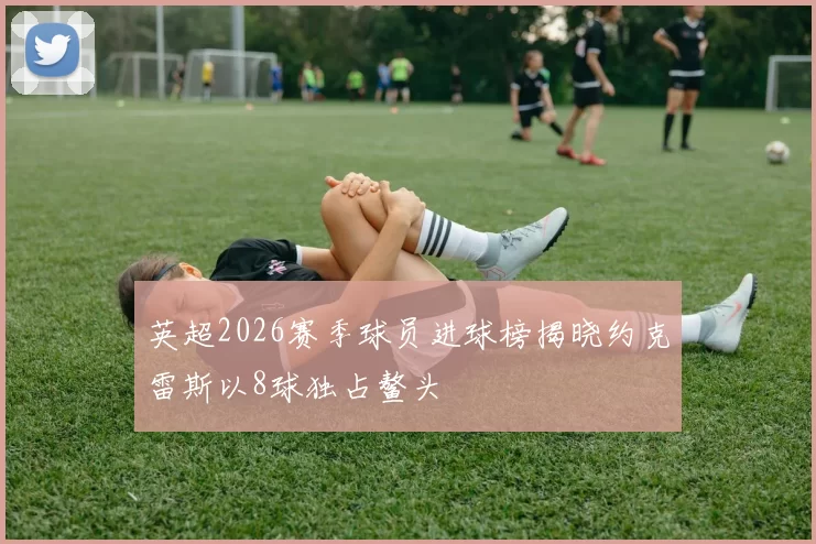 英超2026赛季球员进球榜揭晓约克雷斯以8球独占鳌头