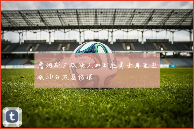 詹姆斯三双湖人加时胜勇士库里空砍30分浓眉伤退