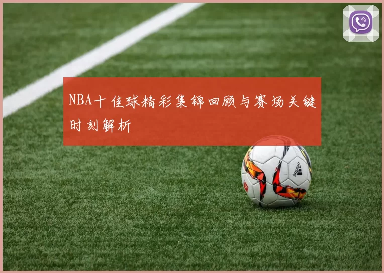 NBA十佳球精彩集锦回顾与赛场关键时刻解析