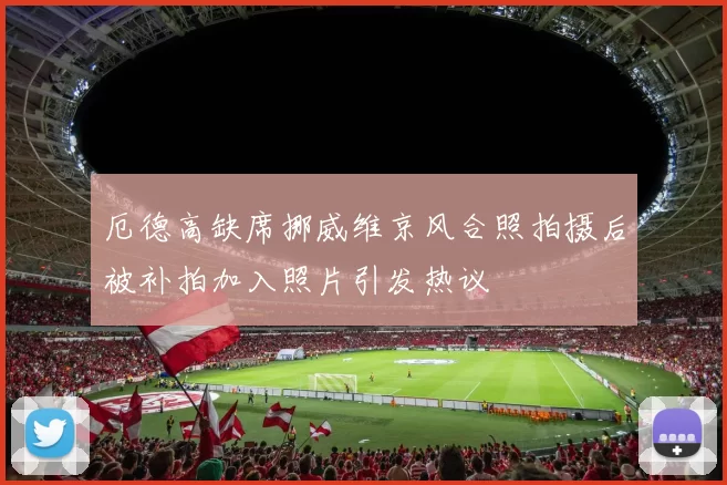 厄德高缺席挪威维京风合照拍摄后被补拍加入照片引发热议